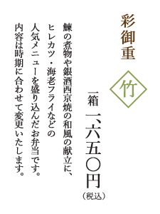 彩御重　竹
			一箱 一、六五〇円（税込）
			鰊の煮物や銀酒西京焼の和風の献立に、
			ヒレカツ・海老フライなどの
			人気メニューを盛り込んだお弁当です。
			内容は時期に合わせて変更いたします。