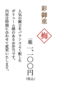 彩御重　梅
			一箱 一、一〇〇円（税込）
			人気の献立をバランスよく配した
			ボリューム感のあるお弁当です。
			内容は時期に合わせて変更いたします。