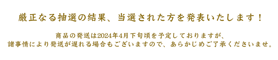 厳正なる抽選の結果、当選された方を発表いたします！
商品の発送は2024年4月下旬頃を予定しておりますが、
諸事情により発送が遅れる場合もございますので、あらかじめご了承くださいませ。