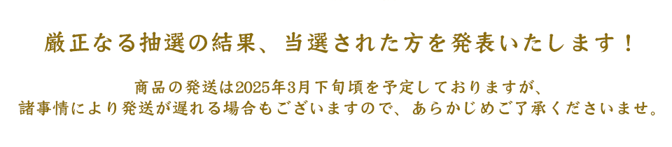 厳正なる抽選の結果、当選された方を発表いたします！
商品の発送は2025年3月下旬頃を予定しておりますが、
諸事情により発送が遅れる場合もございますので、あらかじめご了承くださいませ。
