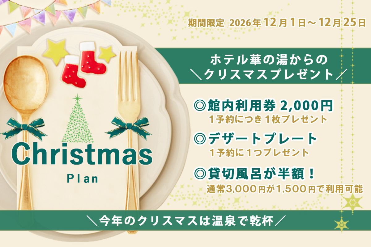 Christmas Plan 期間限定 2026年12月1日～12月25日 ホテル華の湯からのクリスマスプレゼント 館内利用券2,000円 １予約につき１枚プレゼント デザートプレート １予約に１つプレゼント 貸切風呂が半額！ 通常３,０００円が１,５００円で利用可能 今年のクリスマスは温泉で乾杯