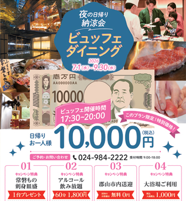 夜の日帰り納涼会 ビュッフェダイニング 2026 7.1（水） ～ 9.30（水） ビュッフェ開催時間 17：30 ～ 20：00 このプラン限定！特別価格！ 日帰りお一人様 10,000円（税込） ご予約・お問い合わせ 024-984-2222 受付時間 9：00～18：00 01キャンペーン特典 常磐もの刺身皿盛 1台プレゼント 02キャンペーン特典 アルコール飲み放題 60分 1,800円（税込） 03キャンペーン特典 郡山市内送迎 団体のお客様は無料 0円 04キャンペーン特典 大浴場ご利用 税込入湯税込 1,000円