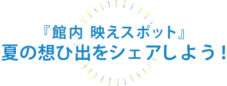 『夏の館内 映えスポット』夏の想ひ出をシェアしよう!